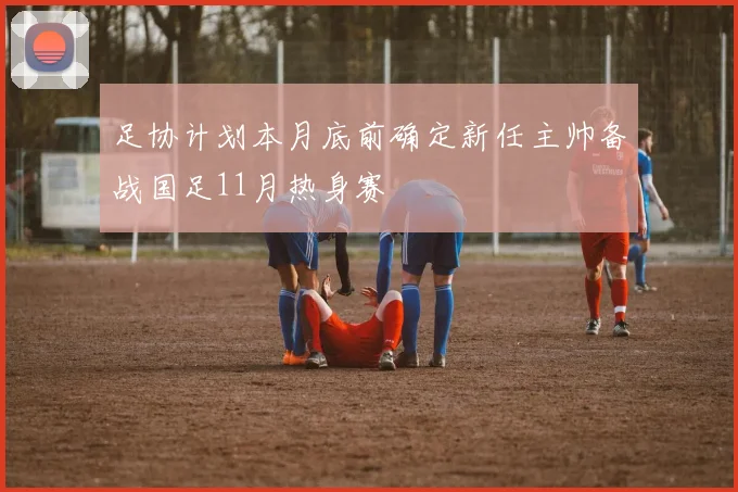 足协计划本月底前确定新任主帅备战国足11月热身赛