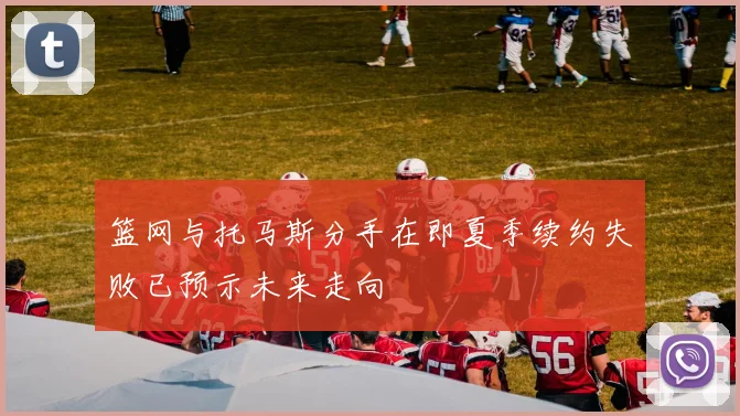 篮网与托马斯分手在即夏季续约失败已预示未来走向