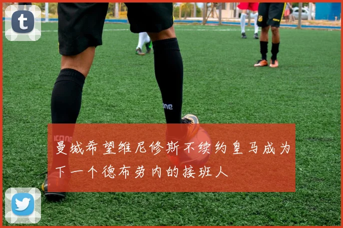 曼城希望维尼修斯不续约皇马成为下一个德布劳内的接班人