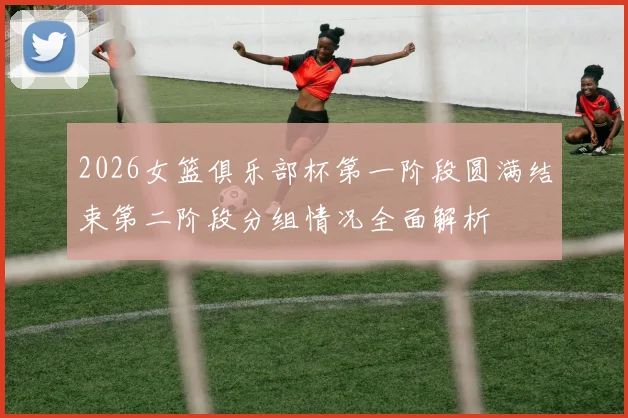 2026女篮俱乐部杯第一阶段圆满结束第二阶段分组情况全面解析