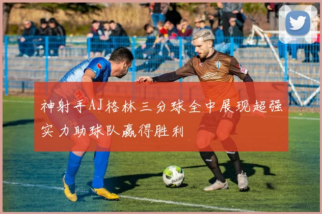 神射手AJ格林三分球全中展现超强实力助球队赢得胜利