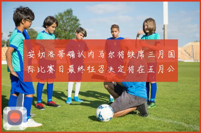 安切洛蒂确认内马尔将缺席三月国际比赛日最终征召决定将在五月公布