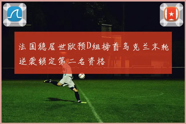 法国稳居世欧预D组榜首乌克兰末轮逆袭锁定第二名资格