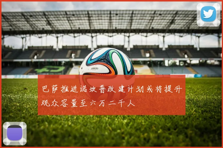 巴萨推进诺坎普改建计划或将提升观众容量至六万二千人