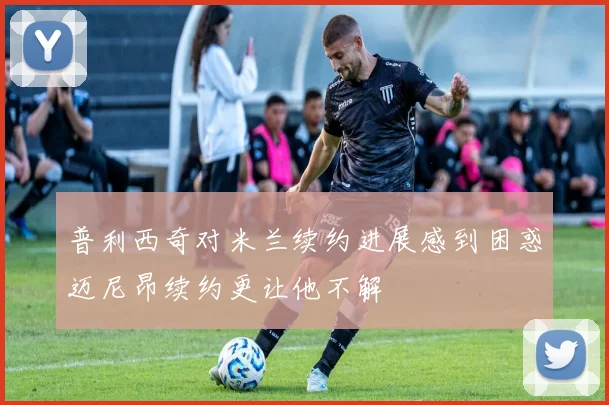 普利西奇对米兰续约进展感到困惑迈尼昂续约更让他不解