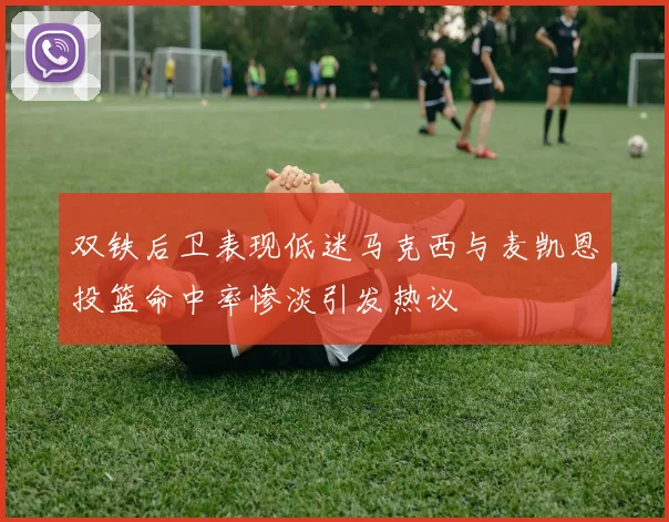 双铁后卫表现低迷马克西与麦凯恩投篮命中率惨淡引发热议