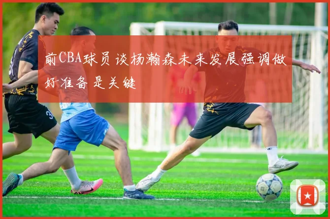 前CBA球员谈杨瀚森未来发展强调做好准备是关键