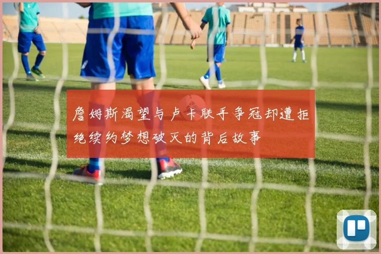 詹姆斯渴望与卢卡联手争冠却遭拒绝续约梦想破灭的背后故事