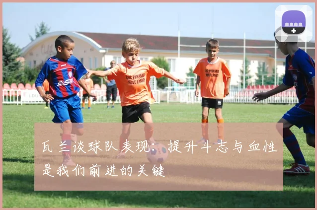 瓦兰谈球队表现：提升斗志与血性是我们前进的关键