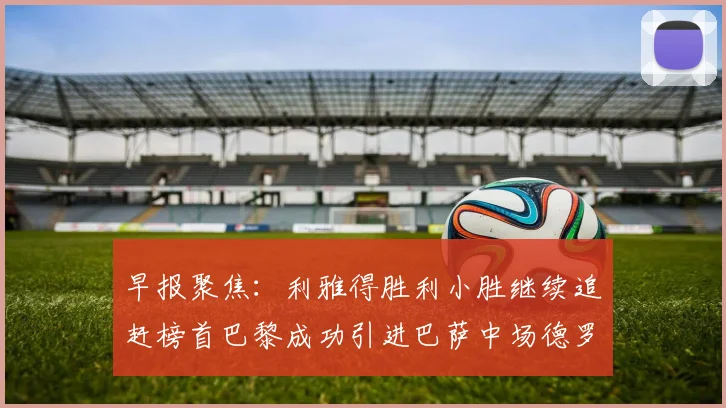 早报聚焦：利雅得胜利小胜继续追赶榜首巴黎成功引进巴萨中场德罗