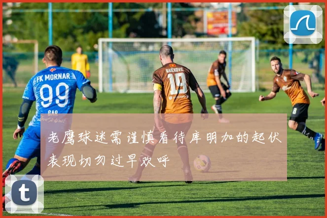 老鹰球迷需谨慎看待库明加的起伏表现切勿过早欢呼