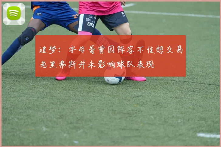 追梦：字母哥曾因阵容不佳想交易老里弗斯并未影响球队表现