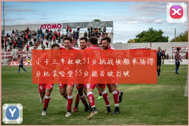 小卡三节狂砍51分挑战快船单场得分纪录哈登55分能否被打破