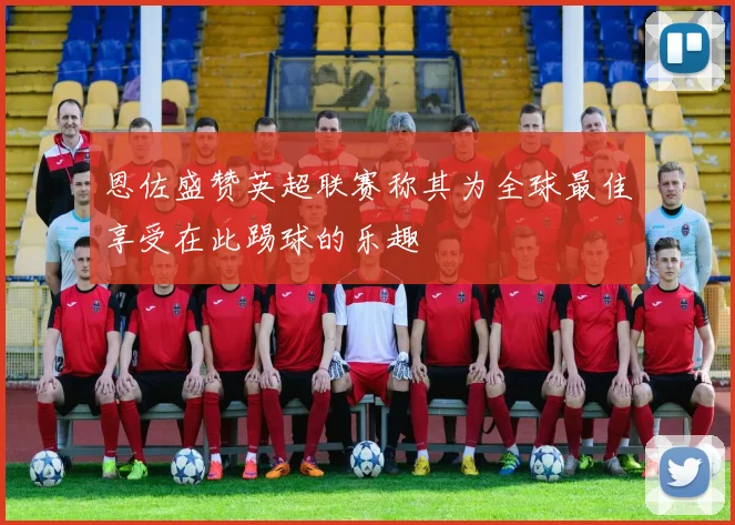 恩佐盛赞英超联赛称其为全球最佳享受在此踢球的乐趣