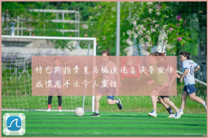 特巴斯指责皇马编造谎言误导宣传成惯用手法令人震惊