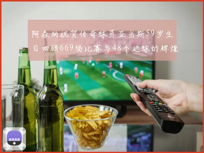阿森纳祝贺传奇球员亚当斯59岁生日回顾669场比赛与48个进球的辉煌历程