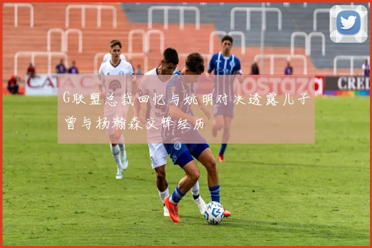 G联盟总裁回忆与姚明对决透露儿子曾与杨瀚森交锋经历