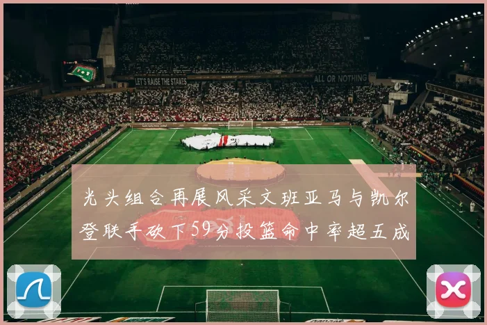 光头组合再展风采文班亚马与凯尔登联手砍下59分投篮命中率超五成