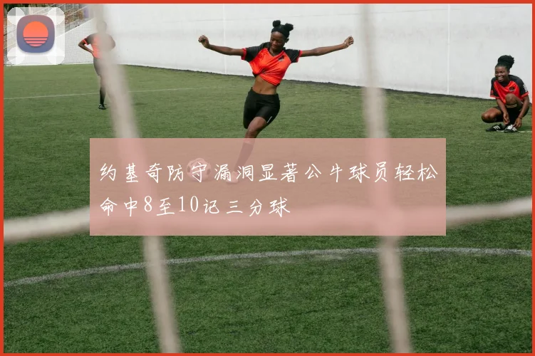 约基奇防守漏洞显著公牛球员轻松命中8至10记三分球