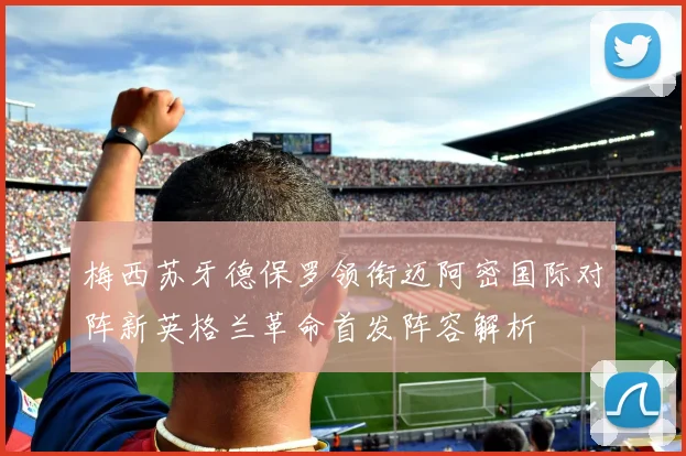 梅西苏牙德保罗领衔迈阿密国际对阵新英格兰革命首发阵容解析