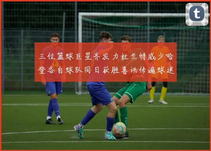 三位篮球巨星齐发力杜兰特威少哈登各自球队同日获胜喜讯传遍球迷圈