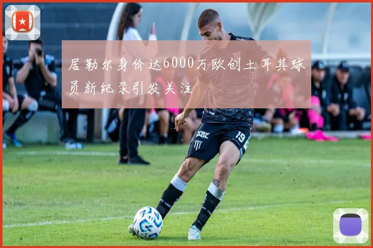 居勒尔身价达6000万欧创土耳其球员新纪录引发关注