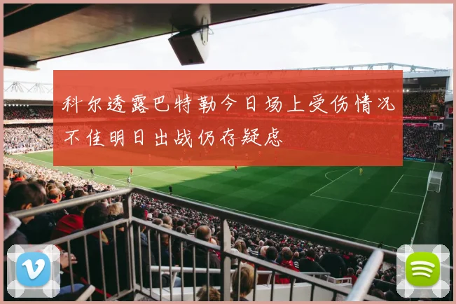 科尔透露巴特勒今日场上受伤情况不佳明日出战仍存疑虑