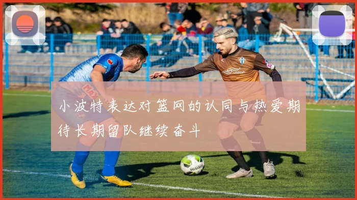 小波特表达对篮网的认同与热爱期待长期留队继续奋斗