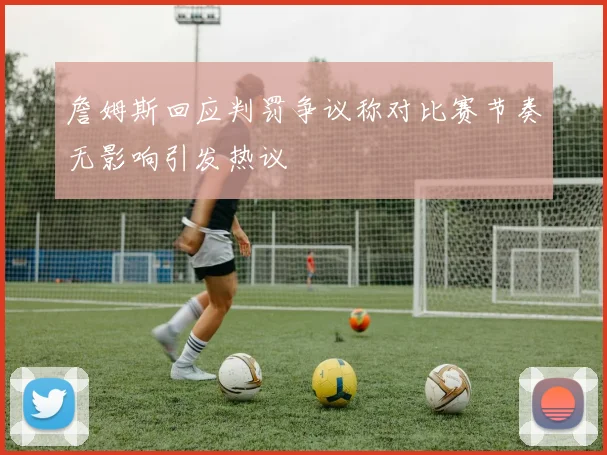 詹姆斯回应判罚争议称对比赛节奏无影响引发热议