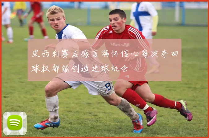 皮西利赛后感言满怀信心每次夺回球权都能创造进球机会
