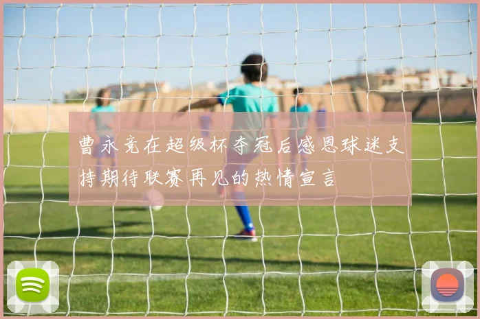 曹永竞在超级杯夺冠后感恩球迷支持期待联赛再见的热情宣言