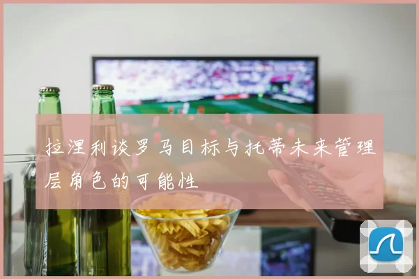 拉涅利谈罗马目标与托蒂未来管理层角色的可能性