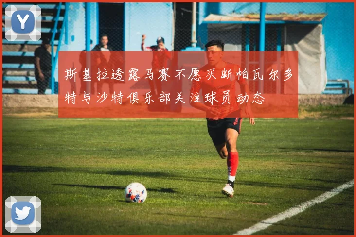 斯基拉透露马赛不愿买断帕瓦尔多特与沙特俱乐部关注球员动态