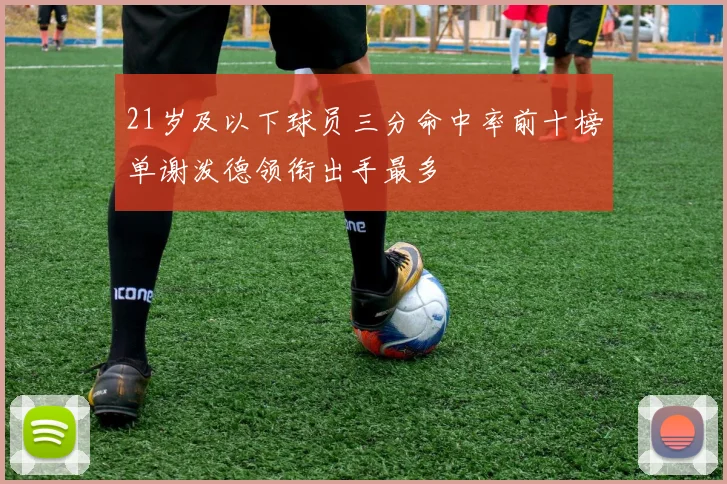 21岁及以下球员三分命中率前十榜单谢泼德领衔出手最多