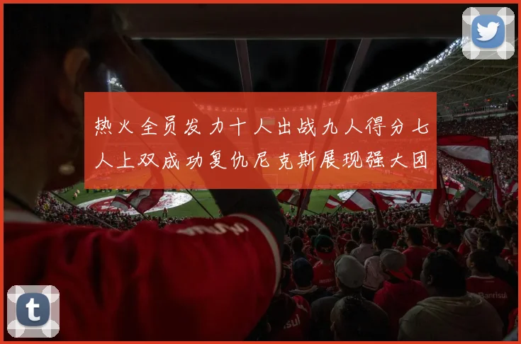 热火全员发力十人出战九人得分七人上双成功复仇尼克斯展现强大团队实力