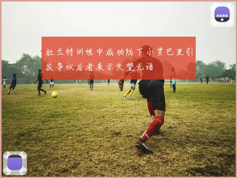 杜兰特训练中成功防下小贾巴里引发争议后者表示失望无语