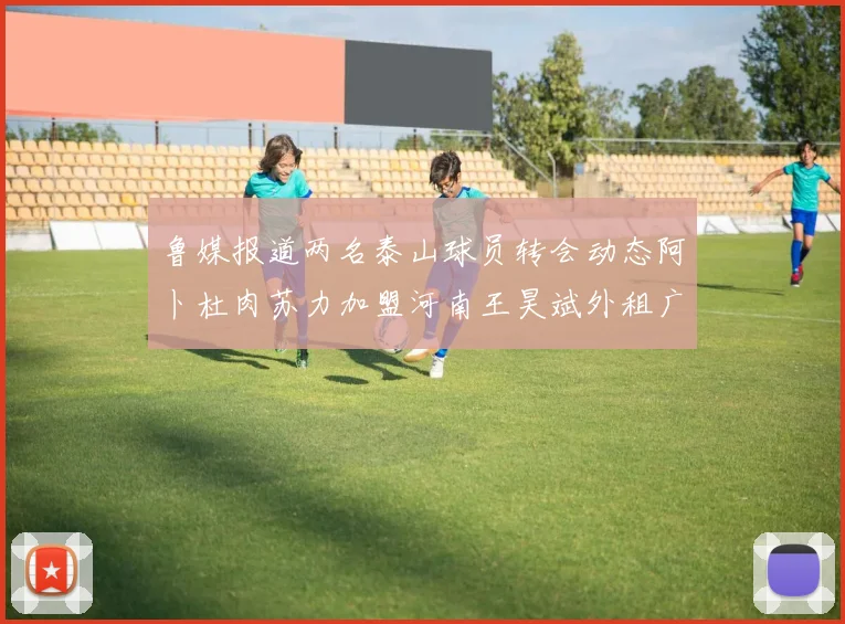 鲁媒报道两名泰山球员转会动态阿卜杜肉苏力加盟河南王昊斌外租广州豹