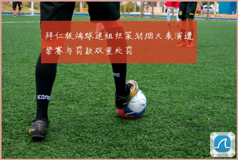 拜仁极端球迷组织策划烟火表演遭禁赛与罚款双重处罚