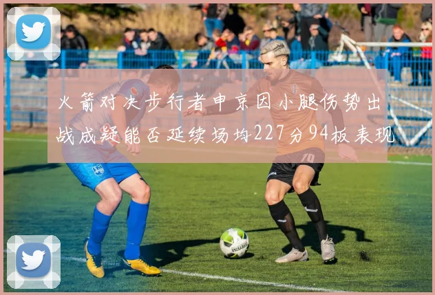 火箭对决步行者申京因小腿伤势出战成疑能否延续场均227分94板表现