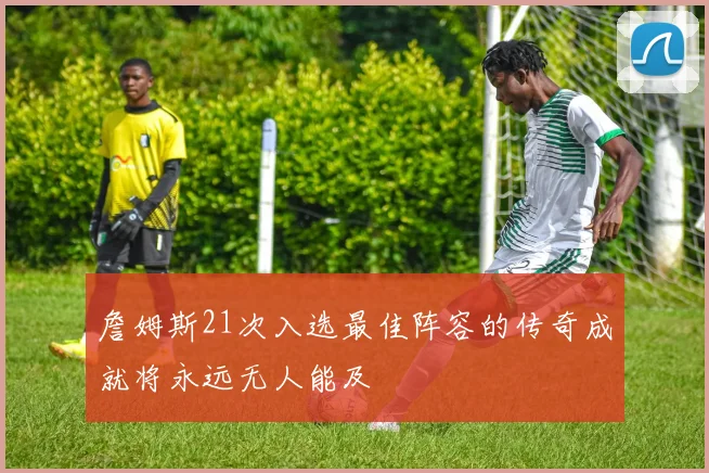 詹姆斯21次入选最佳阵容的传奇成就将永远无人能及