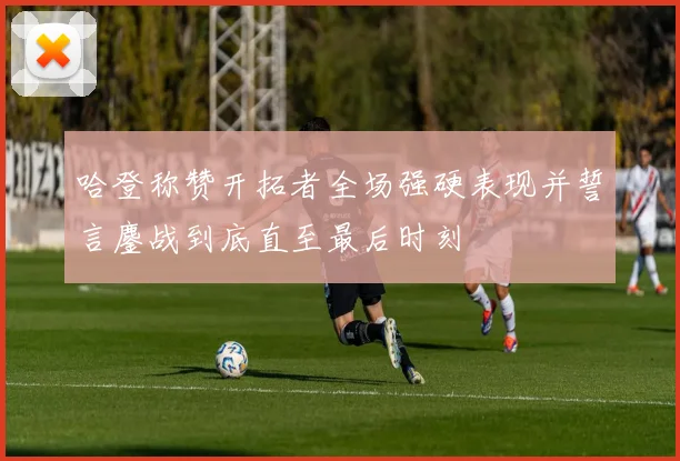 哈登称赞开拓者全场强硬表现并誓言鏖战到底直至最后时刻